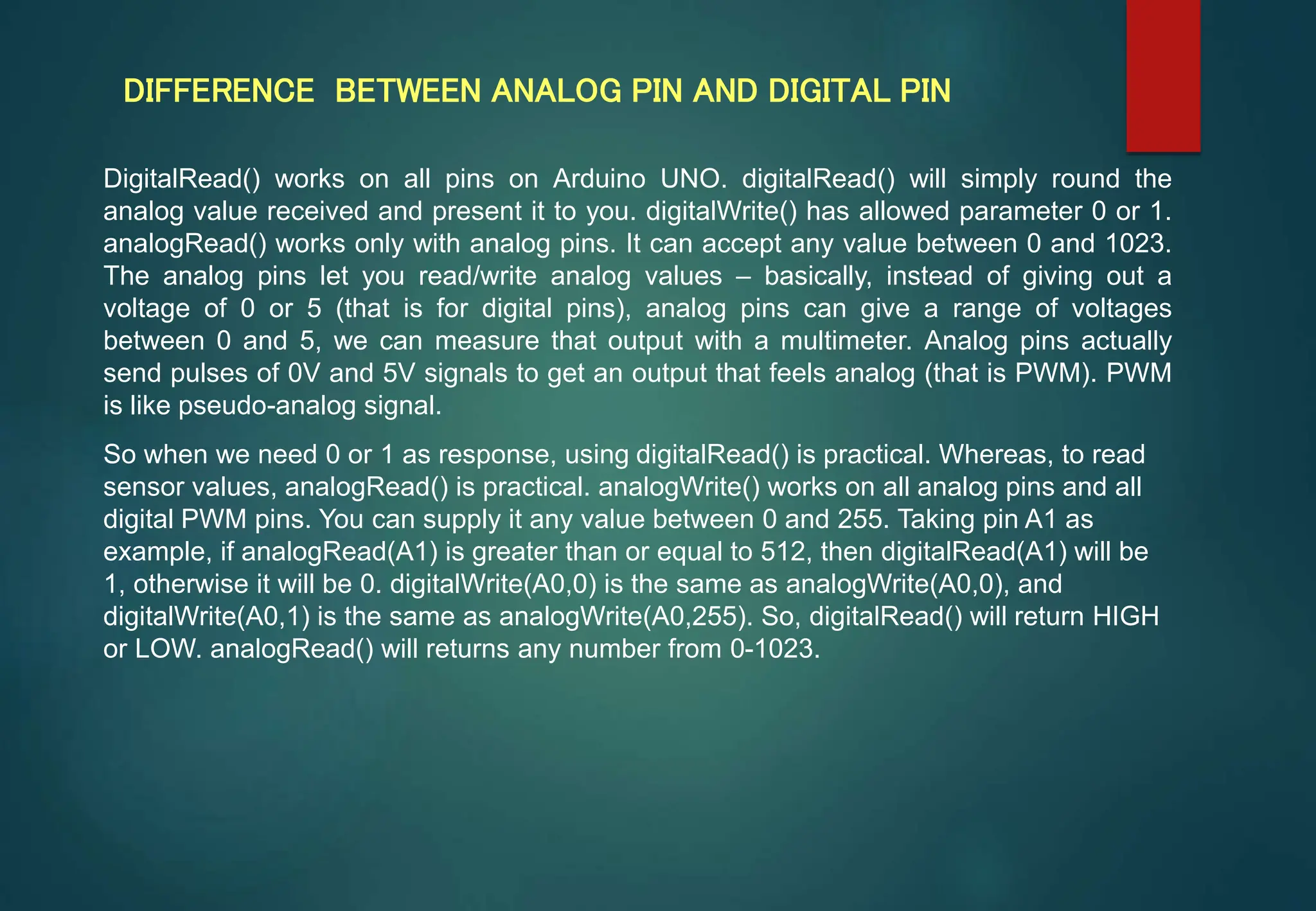 DIFFERENCE BETWEEN ANALOG PIN AND DIGITAL PIN
DigitalRead() works on all pins on Arduino UNO. digitalRead() will simply round the
analog value received and present it to you. digitalWrite() has allowed parameter 0 or 1.
analogRead() works only with analog pins. It can accept any value between 0 and 1023.
The analog pins let you read/write analog values – basically, instead of giving out a
voltage of 0 or 5 (that is for digital pins), analog pins can give a range of voltages
between 0 and 5, we can measure that output with a multimeter. Analog pins actually
send pulses of 0V and 5V signals to get an output that feels analog (that is PWM). PWM
is like pseudo-analog signal.
So when we need 0 or 1 as response, using digitalRead() is practical. Whereas, to read
sensor values, analogRead() is practical. analogWrite() works on all analog pins and all
digital PWM pins. You can supply it any value between 0 and 255. Taking pin A1 as
example, if analogRead(A1) is greater than or equal to 512, then digitalRead(A1) will be
1, otherwise it will be 0. digitalWrite(A0,0) is the same as analogWrite(A0,0), and
digitalWrite(A0,1) is the same as analogWrite(A0,255). So, digitalRead() will return HIGH
or LOW. analogRead() will returns any number from 0-1023.
 