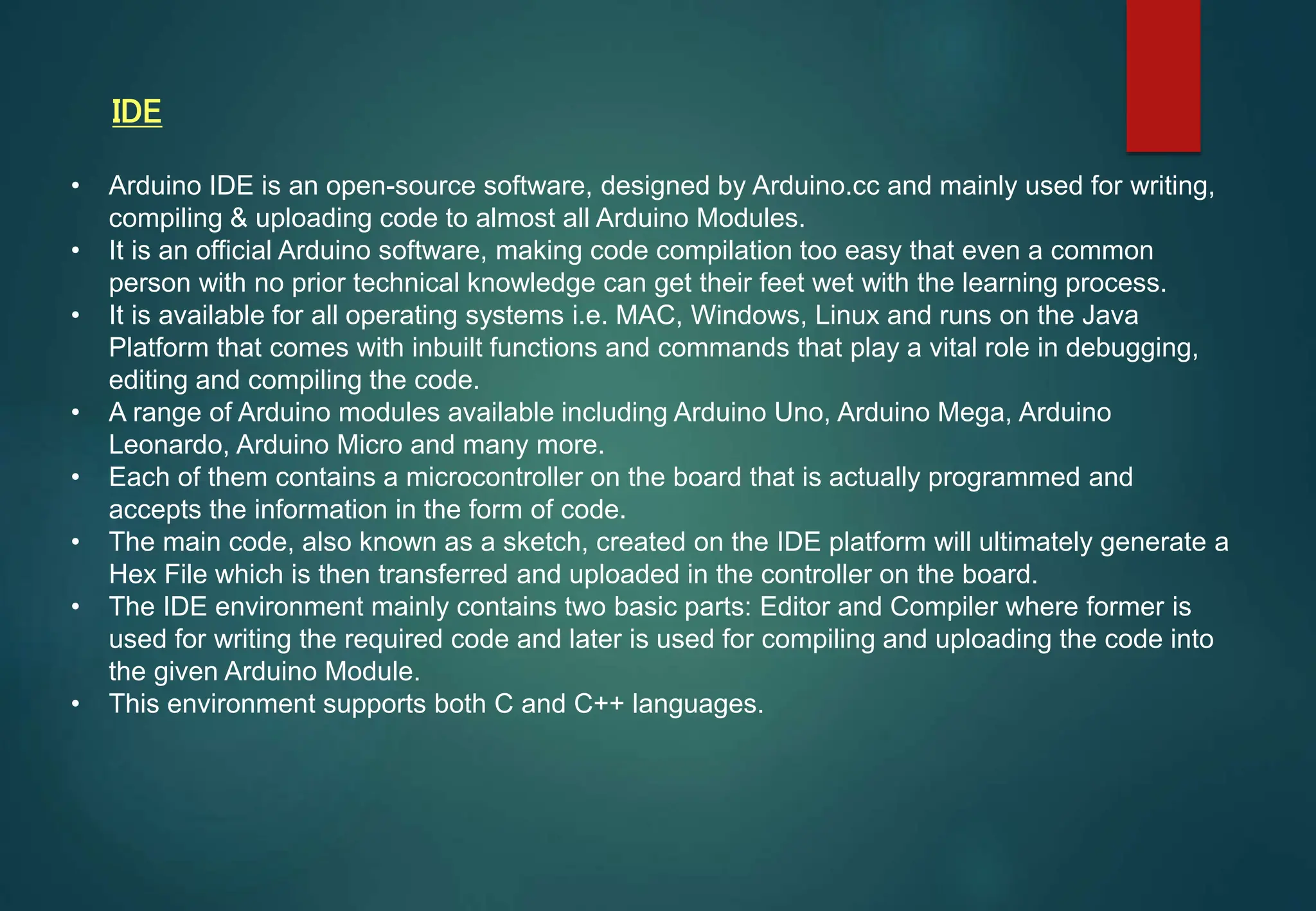 • Arduino IDE is an open-source software, designed by Arduino.cc and mainly used for writing,
compiling & uploading code to almost all Arduino Modules.
• It is an official Arduino software, making code compilation too easy that even a common
person with no prior technical knowledge can get their feet wet with the learning process.
• It is available for all operating systems i.e. MAC, Windows, Linux and runs on the Java
Platform that comes with inbuilt functions and commands that play a vital role in debugging,
editing and compiling the code.
• A range of Arduino modules available including Arduino Uno, Arduino Mega, Arduino
Leonardo, Arduino Micro and many more.
• Each of them contains a microcontroller on the board that is actually programmed and
accepts the information in the form of code.
• The main code, also known as a sketch, created on the IDE platform will ultimately generate a
Hex File which is then transferred and uploaded in the controller on the board.
• The IDE environment mainly contains two basic parts: Editor and Compiler where former is
used for writing the required code and later is used for compiling and uploading the code into
the given Arduino Module.
• This environment supports both C and C++ languages.
IDE
 