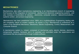 Mechatronics, also called mechatronics engineering, is an interdisciplinary branch of engineering
that focuses on the integration of mechanical , electrical and electronic engineering systems , and
also includes a combination of robotics , electronics, computer science , telecommunications ,
systems control , and product engineering
MECHATRONICS
Mechatronics has been established since 1990’s as a multidisciplinary Engineering dealing with
the complexity nature of modern systems. As shown in Fig.1 Mechatronics is understood as a
fusion of the disciplines Mechanics, Electronics, Electric Engineering, Control, Measurement, and
Computer Science.
A mechatronics system is, indeed, composed of mechanical parts, electric devices, electronics
components, sensors, hardware and it is operated and controlled under the supervisions and
commands that are programmed through suitable software.
 