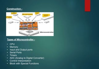 Construction -
Types of Microcontroller -
• CPU
• Memory
• Input and Output ports
• Serial Ports
• Timers
• ADC (Analog to Digital Converter)
• Control Interpretation
• Block with Special Functions
 