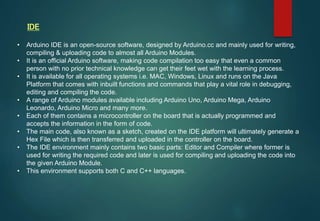 • Arduino IDE is an open-source software, designed by Arduino.cc and mainly used for writing,
compiling & uploading code to almost all Arduino Modules.
• It is an official Arduino software, making code compilation too easy that even a common
person with no prior technical knowledge can get their feet wet with the learning process.
• It is available for all operating systems i.e. MAC, Windows, Linux and runs on the Java
Platform that comes with inbuilt functions and commands that play a vital role in debugging,
editing and compiling the code.
• A range of Arduino modules available including Arduino Uno, Arduino Mega, Arduino
Leonardo, Arduino Micro and many more.
• Each of them contains a microcontroller on the board that is actually programmed and
accepts the information in the form of code.
• The main code, also known as a sketch, created on the IDE platform will ultimately generate a
Hex File which is then transferred and uploaded in the controller on the board.
• The IDE environment mainly contains two basic parts: Editor and Compiler where former is
used for writing the required code and later is used for compiling and uploading the code into
the given Arduino Module.
• This environment supports both C and C++ languages.
IDE
 
