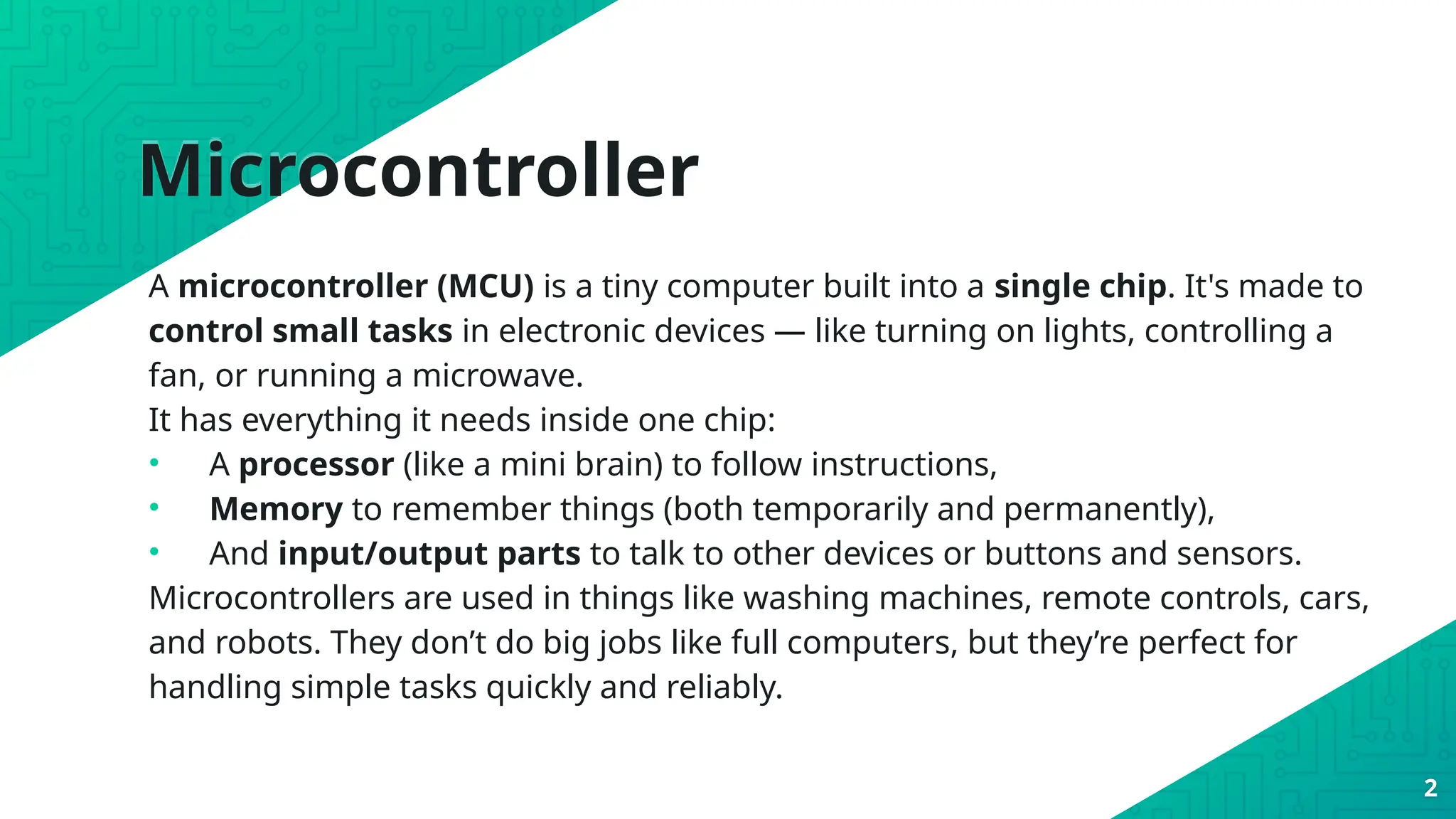 Microcontroller
A microcontroller (MCU) is a tiny computer built into a single chip. It's made to
control small tasks in electronic devices — like turning on lights, controlling a
fan, or running a microwave.
It has everything it needs inside one chip:
• A processor (like a mini brain) to follow instructions,
• Memory to remember things (both temporarily and permanently),
• And input/output parts to talk to other devices or buttons and sensors.
Microcontrollers are used in things like washing machines, remote controls, cars,
and robots. They don’t do big jobs like full computers, but they’re perfect for
handling simple tasks quickly and reliably.
2
 