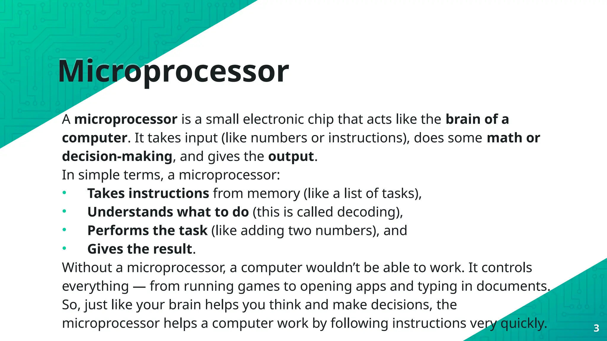 Microprocessor
A microprocessor is a small electronic chip that acts like the brain of a
computer. It takes input (like numbers or instructions), does some math or
decision-making, and gives the output.
In simple terms, a microprocessor:
• Takes instructions from memory (like a list of tasks),
• Understands what to do (this is called decoding),
• Performs the task (like adding two numbers), and
• Gives the result.
Without a microprocessor, a computer wouldn’t be able to work. It controls
everything — from running games to opening apps and typing in documents.
So, just like your brain helps you think and make decisions, the
microprocessor helps a computer work by following instructions very quickly. 3
 