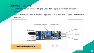 IR (Infrared) Sensors
• Function: Detect infrared light; used for object detection or remote
controls.
• Use in Arduino: Obstacle sensing robots, line followers, remote receiver/
transmitter.
11
 