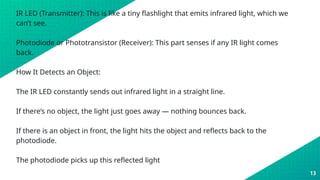 IR LED (Transmitter): This is like a tiny flashlight that emits infrared light, which we
can’t see.
Photodiode or Phototransistor (Receiver): This part senses if any IR light comes
back.
How It Detects an Object:
The IR LED constantly sends out infrared light in a straight line.
If there’s no object, the light just goes away — nothing bounces back.
If there is an object in front, the light hits the object and reflects back to the
photodiode.
The photodiode picks up this reflected light
13
 