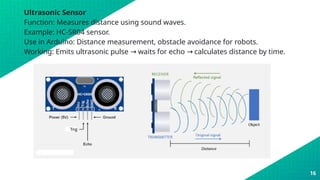 Ultrasonic Sensor
Function: Measures distance using sound waves.
Example: HC-SR04 sensor.
Use in Arduino: Distance measurement, obstacle avoidance for robots.
Working: Emits ultrasonic pulse waits for echo calculates distance by time.
→ →
16
 