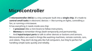 Microcontroller
A microcontroller (MCU) is a tiny computer built into a single chip. It's made to
control small tasks in electronic devices — like turning on lights, controlling a
fan, or running a microwave.
It has everything it needs inside one chip:
• A processor (like a mini brain) to follow instructions,
• Memory to remember things (both temporarily and permanently),
• And input/output parts to talk to other devices or buttons and sensors.
Microcontrollers are used in things like washing machines, remote controls, cars,
and robots. They don’t do big jobs like full computers, but they’re perfect for
handling simple tasks quickly and reliably.
2
 