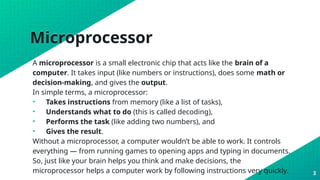 Microprocessor
A microprocessor is a small electronic chip that acts like the brain of a
computer. It takes input (like numbers or instructions), does some math or
decision-making, and gives the output.
In simple terms, a microprocessor:
• Takes instructions from memory (like a list of tasks),
• Understands what to do (this is called decoding),
• Performs the task (like adding two numbers), and
• Gives the result.
Without a microprocessor, a computer wouldn’t be able to work. It controls
everything — from running games to opening apps and typing in documents.
So, just like your brain helps you think and make decisions, the
microprocessor helps a computer work by following instructions very quickly. 3
 