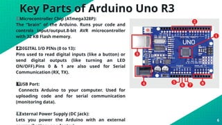 Key Parts of Arduino Uno R3
1️
1️
⃣ Microcontroller Chip (ATmega328P):
The “brain” of the Arduino. Runs your code and
controls input/output.8-bit AVR microcontroller
with 32 KB Flash memory.
DIGITAL I/O PINs (0 to 13):
2️
⃣
Pins used to read digital inputs (like a button) or
send digital outputs (like turning an LED
ON/OFF).Pins 0 & 1 are also used for Serial
Communication (RX, TX).
USB Port:
3️
3️
⃣
Connects Arduino to your computer. Used for
uploading code and for serial communication
(monitoring data).
4️
⃣ External Power Supply (DC Jack):
Lets you power the Arduino with an external 6
 