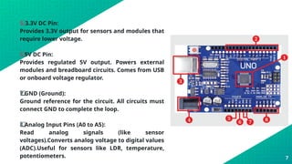 5️
5️
⃣ 3.3V DC Pin:
Provides 3.3V output for sensors and modules that
require lower voltage.
6️
⃣ 5V DC Pin:
Provides regulated 5V output. Powers external
modules and breadboard circuits. Comes from USB
or onboard voltage regulator.
7️
7️
⃣ GND (Ground):
Ground reference for the circuit. All circuits must
connect GND to complete the loop.
8️
⃣ Analog Input Pins (A0 to A5):
Read analog signals (like sensor
voltages).Converts analog voltage to digital values
(ADC).Useful for sensors like LDR, temperature,
potentiometers. 7
 
