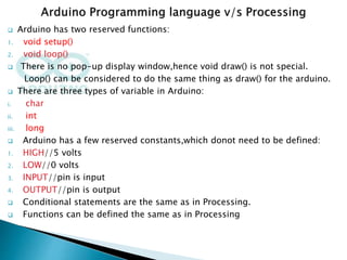  Arduino has two reserved functions:
1. void setup()
2. void loop()
 There is no pop-up display window,hence void draw() is not special.
Loop() can be considered to do the same thing as draw() for the arduino.
 There are three types of variable in Arduino:
i. char
ii. int
iii. long
 Arduino has a few reserved constants,which donot need to be defined:
1. HIGH//5 volts
2. LOW//0 volts
3. INPUT//pin is input
4. OUTPUT//pin is output
 Conditional statements are the same as in Processing.
 Functions can be defined the same as in Processing
 