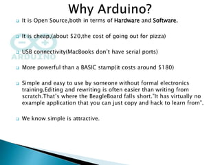  It is Open Source,both in terms of Hardware and Software.
 It is cheap,(about $20,the cost of going out for pizza)
 USB connectivity(MacBooks don’t have serial ports)
 More powerful than a BASIC stamp(it costs around $180)
 Simple and easy to use by someone without formal electronics
training.Editing and rewriting is often easier than writing from
scratch.That’s where the BeagleBoard falls short.”It has virtually no
example application that you can just copy and hack to learn from”.
 We know simple is attractive.
 