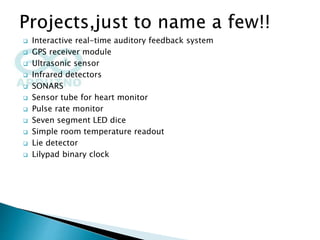  Interactive real-time auditory feedback system
 GPS receiver module
 Ultrasonic sensor
 Infrared detectors
 SONARS
 Sensor tube for heart monitor
 Pulse rate monitor
 Seven segment LED dice
 Simple room temperature readout
 Lie detector
 Lilypad binary clock
 