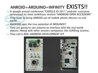  In google annual conference “GOOGLE IO 2011”,android executive
announced its most ambitious venture “ANDROID OPEN ACCESSORY”
 They want to bring ANROID out of mobile phone/devices to real
world.
 ANDROID sees the true potential of ARDUINO!!!
 They are going to use arduino to interface with the real world
objects. Along with other sensors companies like LEADing science.
 They call it ADK-ANDROID DEVELOPMENT KIT
 