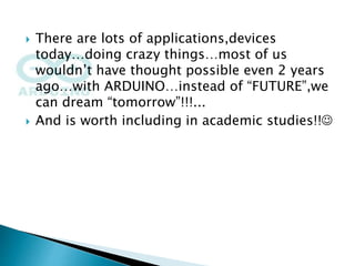  There are lots of applications,devices
today…doing crazy things…most of us
wouldn’t have thought possible even 2 years
ago…with ARDUINO…instead of “FUTURE”,we
can dream “tomorrow”!!!...
 And is worth including in academic studies!!
 