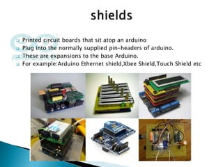  Printed circuit boards that sit atop an arduino
 Plug into the normally supplied pin-headers of arduino.
 These are expansions to the base Arduino.
 For example:Arduino Ethernet shield,Xbee Shield,Touch Shield etc
 