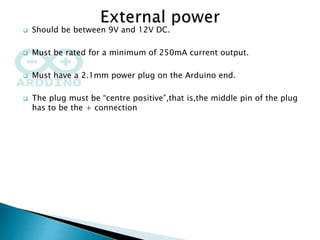  Should be between 9V and 12V DC.
 Must be rated for a minimum of 250mA current output.
 Must have a 2.1mm power plug on the Arduino end.
 The plug must be “centre positive”,that is,the middle pin of the plug
has to be the + connection
 