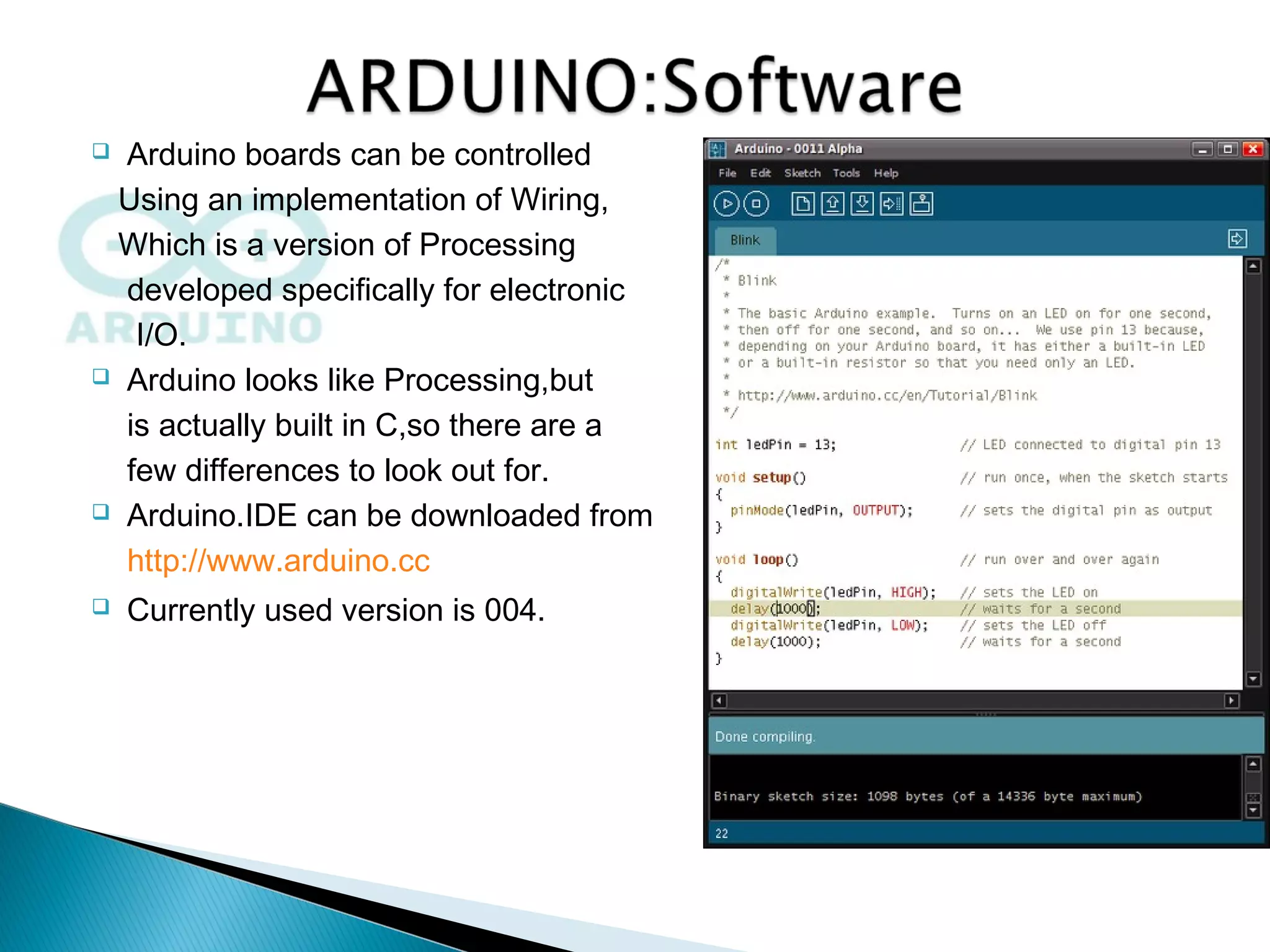  Arduino boards can be controlled
Using an implementation of Wiring,
Which is a version of Processing
developed specifically for electronic
I/O.
 Arduino looks like Processing,but
is actually built in C,so there are a
few differences to look out for.
 Arduino.IDE can be downloaded from
http://www.arduino.cc
 Currently used version is 004.
 