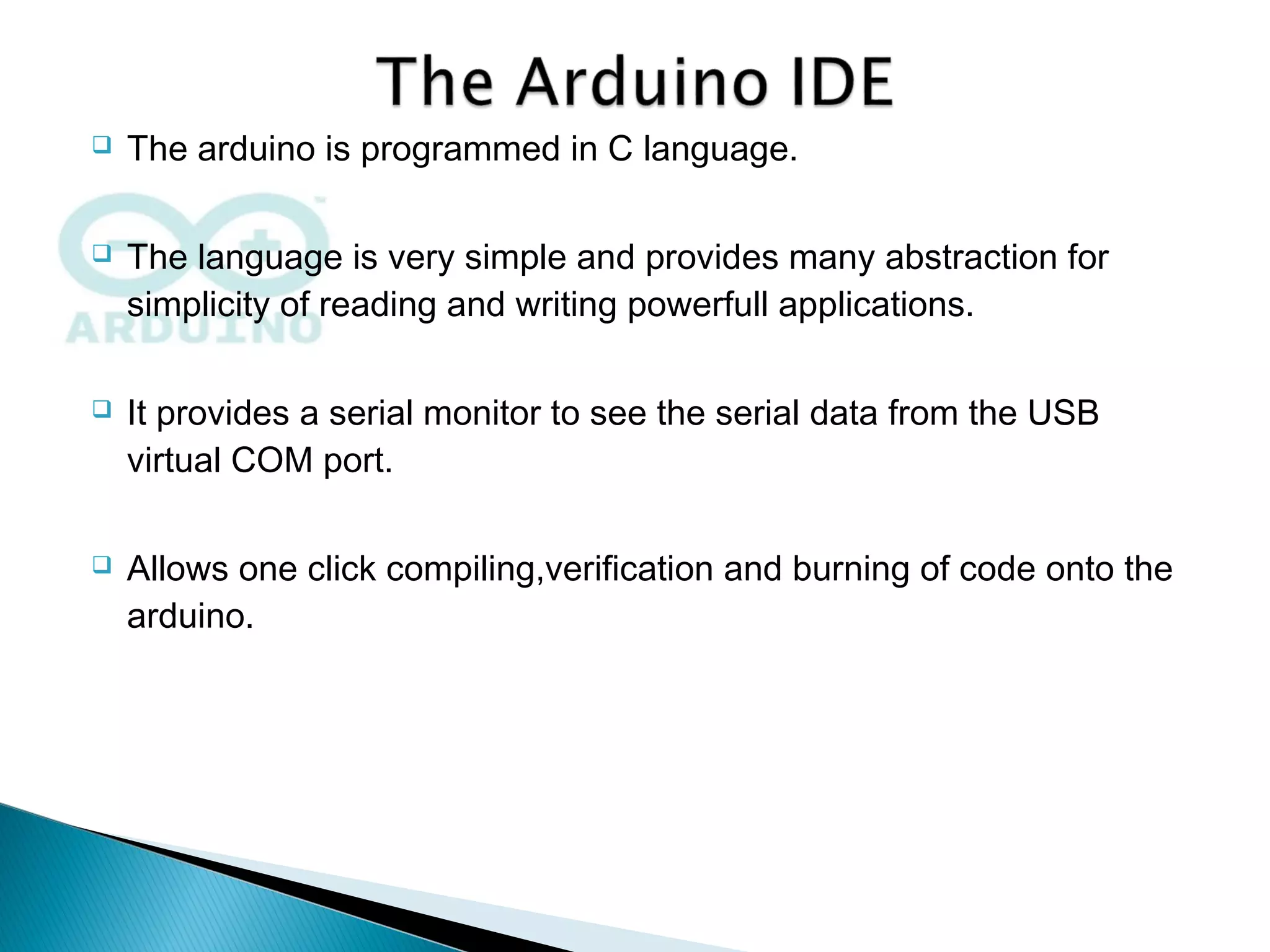  The arduino is programmed in C language.
 The language is very simple and provides many abstraction for
simplicity of reading and writing powerfull applications.
 It provides a serial monitor to see the serial data from the USB
virtual COM port.
 Allows one click compiling,verification and burning of code onto the
arduino.
 