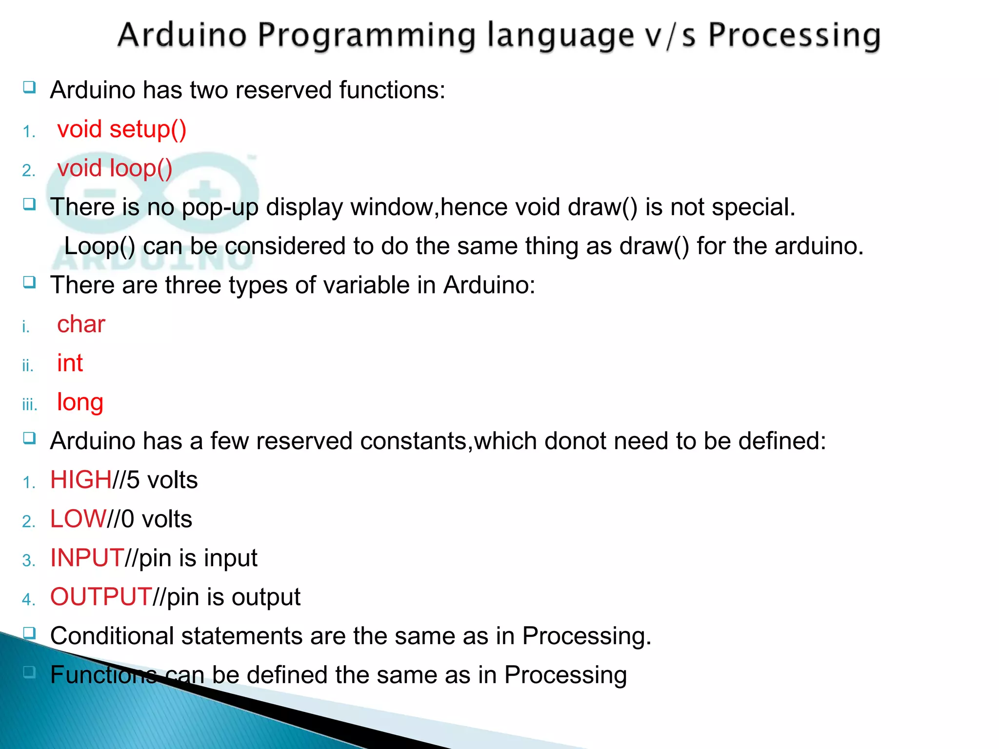  Arduino has two reserved functions:
1. void setup()
2. void loop()
 There is no pop-up display window,hence void draw() is not special.
Loop() can be considered to do the same thing as draw() for the arduino.
 There are three types of variable in Arduino:
i. char
ii. int
iii. long
 Arduino has a few reserved constants,which donot need to be defined:
1. HIGH//5 volts
2. LOW//0 volts
3. INPUT//pin is input
4. OUTPUT//pin is output
 Conditional statements are the same as in Processing.
 Functions can be defined the same as in Processing
 