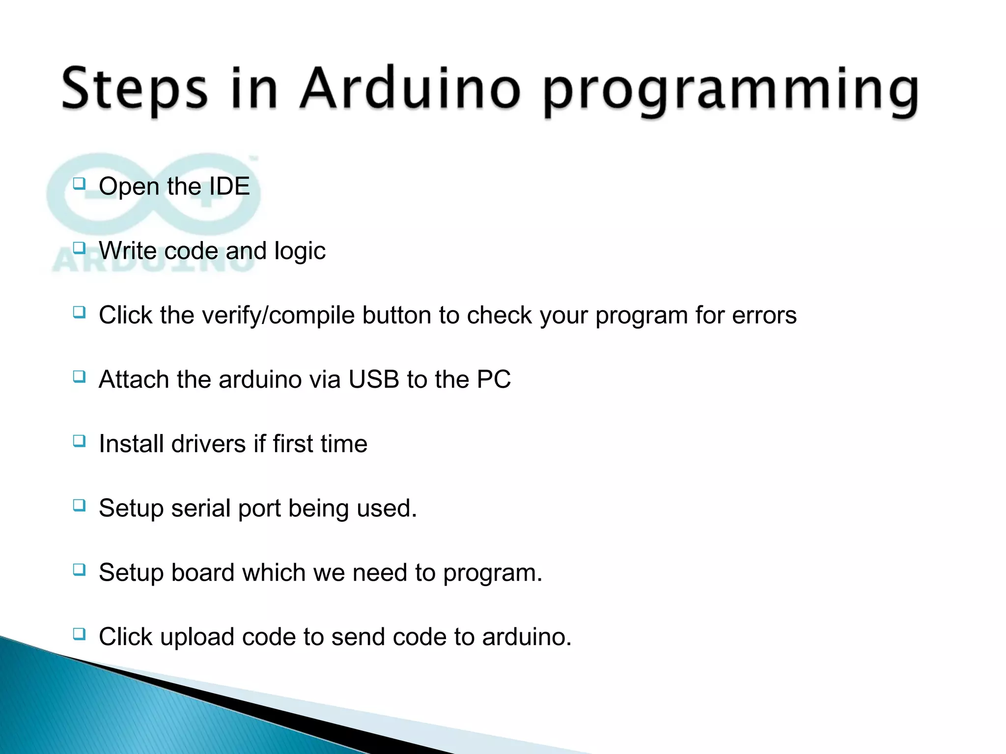  Open the IDE
 Write code and logic
 Click the verify/compile button to check your program for errors
 Attach the arduino via USB to the PC
 Install drivers if first time
 Setup serial port being used.
 Setup board which we need to program.
 Click upload code to send code to arduino.
 