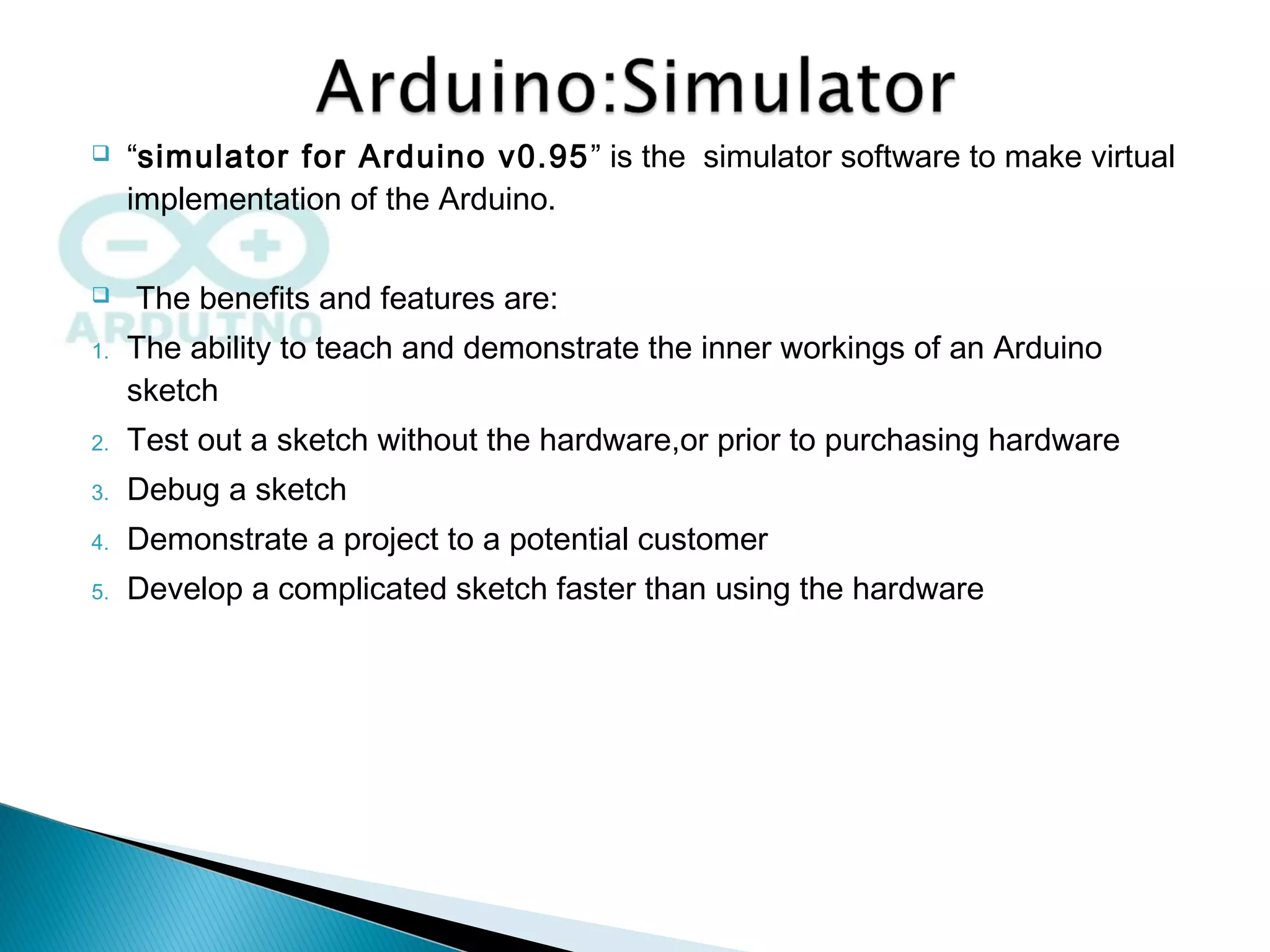  “simulator for Arduino v0.95” is the simulator software to make virtual
implementation of the Arduino.
 The benefits and features are:
1. The ability to teach and demonstrate the inner workings of an Arduino
sketch
2. Test out a sketch without the hardware,or prior to purchasing hardware
3. Debug a sketch
4. Demonstrate a project to a potential customer
5. Develop a complicated sketch faster than using the hardware
 