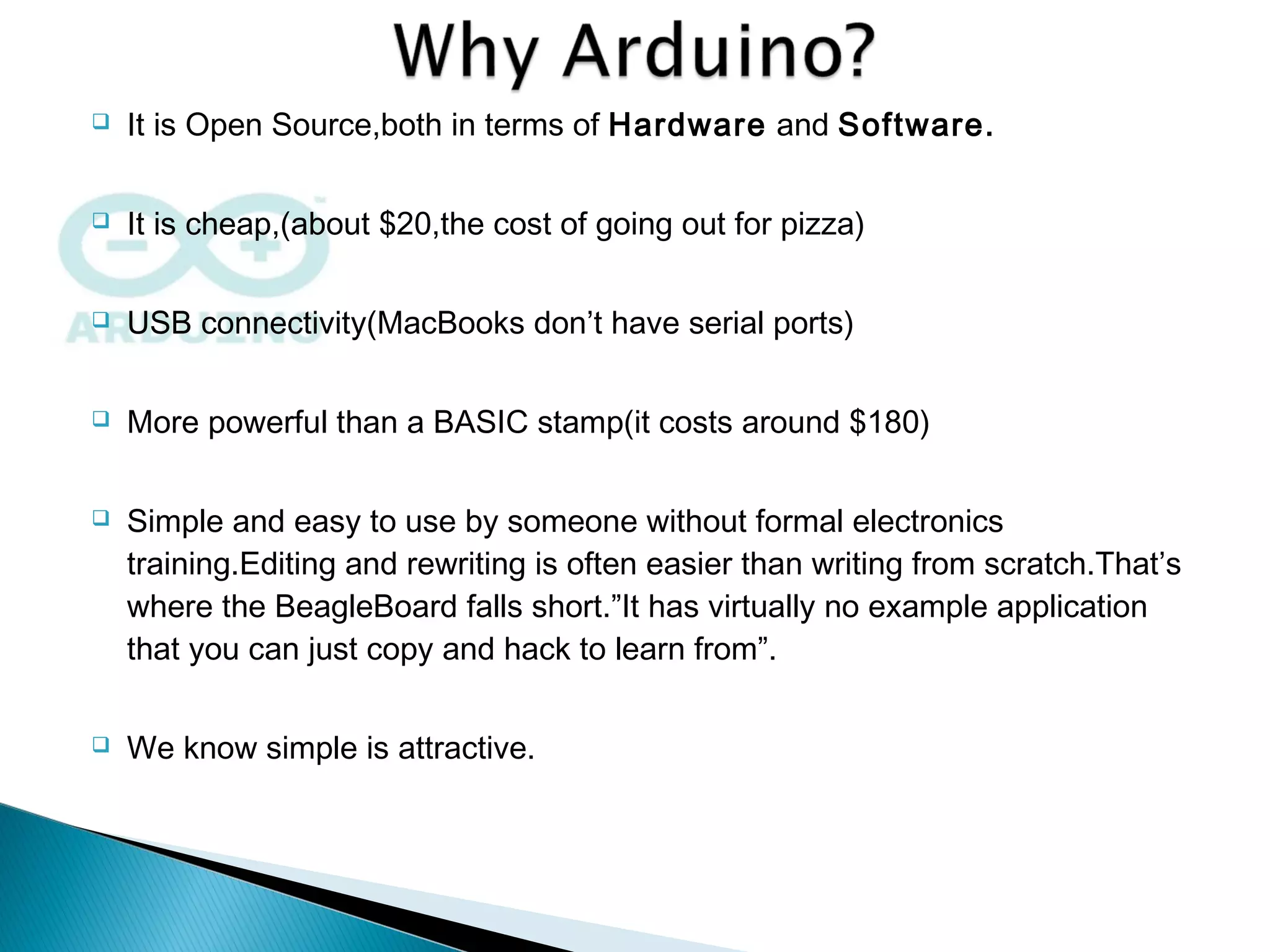  It is Open Source,both in terms of Hardware and Software.
 It is cheap,(about $20,the cost of going out for pizza)
 USB connectivity(MacBooks don’t have serial ports)
 More powerful than a BASIC stamp(it costs around $180)
 Simple and easy to use by someone without formal electronics
training.Editing and rewriting is often easier than writing from scratch.That’s
where the BeagleBoard falls short.”It has virtually no example application
that you can just copy and hack to learn from”.
 We know simple is attractive.
 