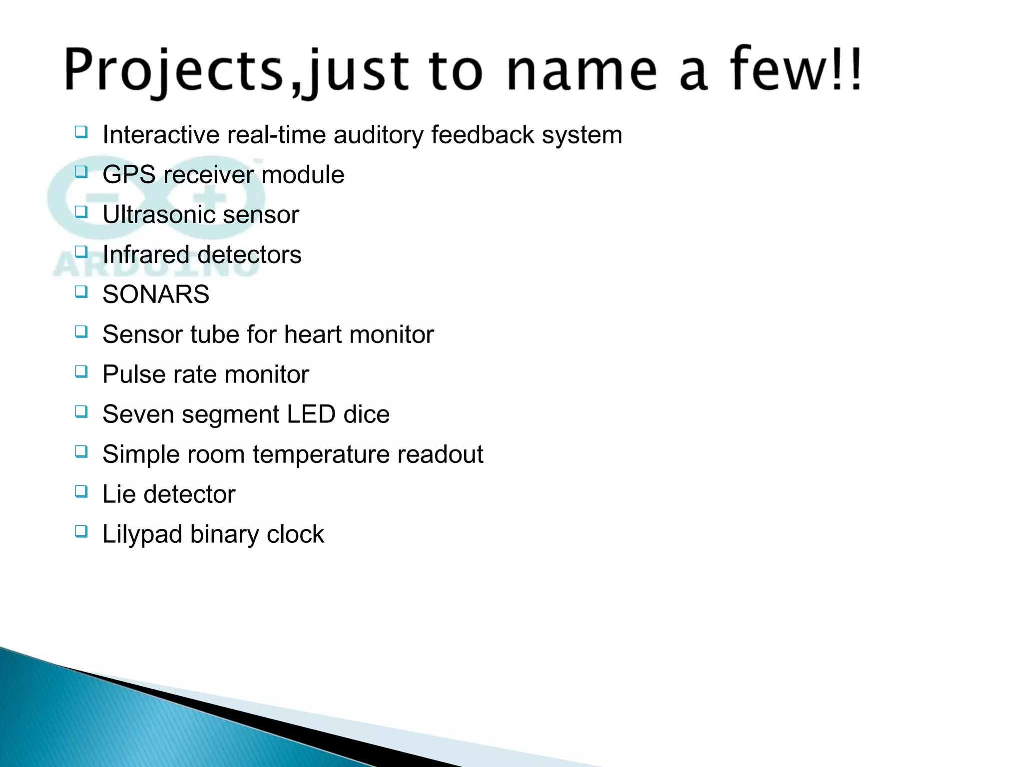 Interactive real-time auditory feedback system
 GPS receiver module
 Ultrasonic sensor
 Infrared detectors
 SONARS
 Sensor tube for heart monitor
 Pulse rate monitor
 Seven segment LED dice
 Simple room temperature readout
 Lie detector
 Lilypad binary clock
 