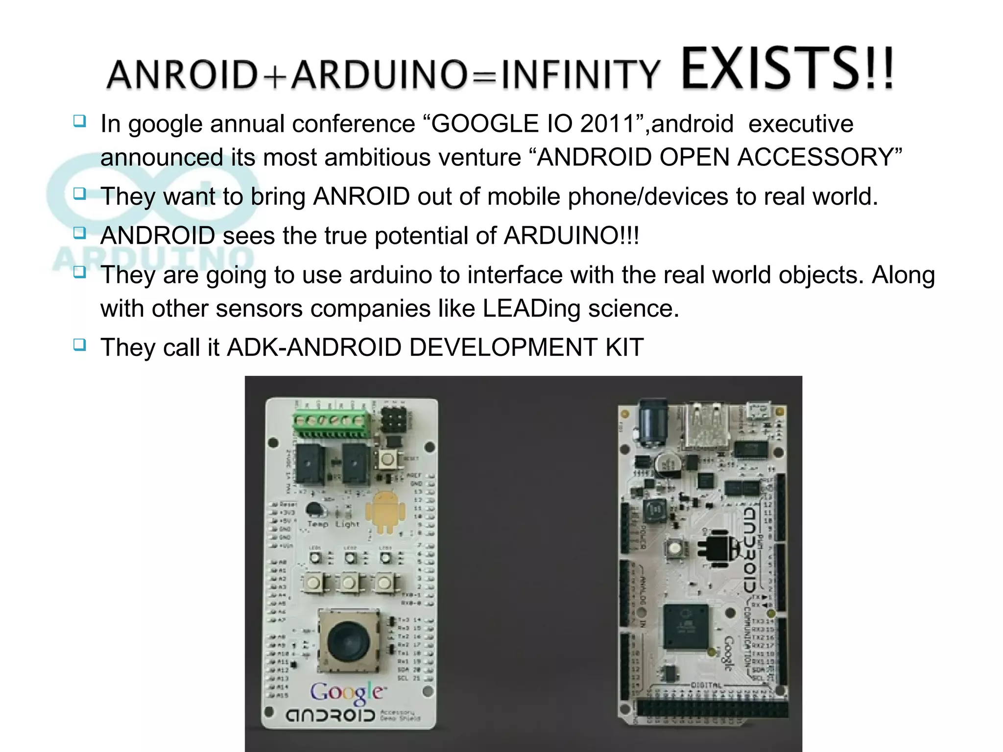  In google annual conference “GOOGLE IO 2011”,android executive
announced its most ambitious venture “ANDROID OPEN ACCESSORY”
 They want to bring ANROID out of mobile phone/devices to real world.
 ANDROID sees the true potential of ARDUINO!!!
 They are going to use arduino to interface with the real world objects. Along
with other sensors companies like LEADing science.
 They call it ADK-ANDROID DEVELOPMENT KIT
 