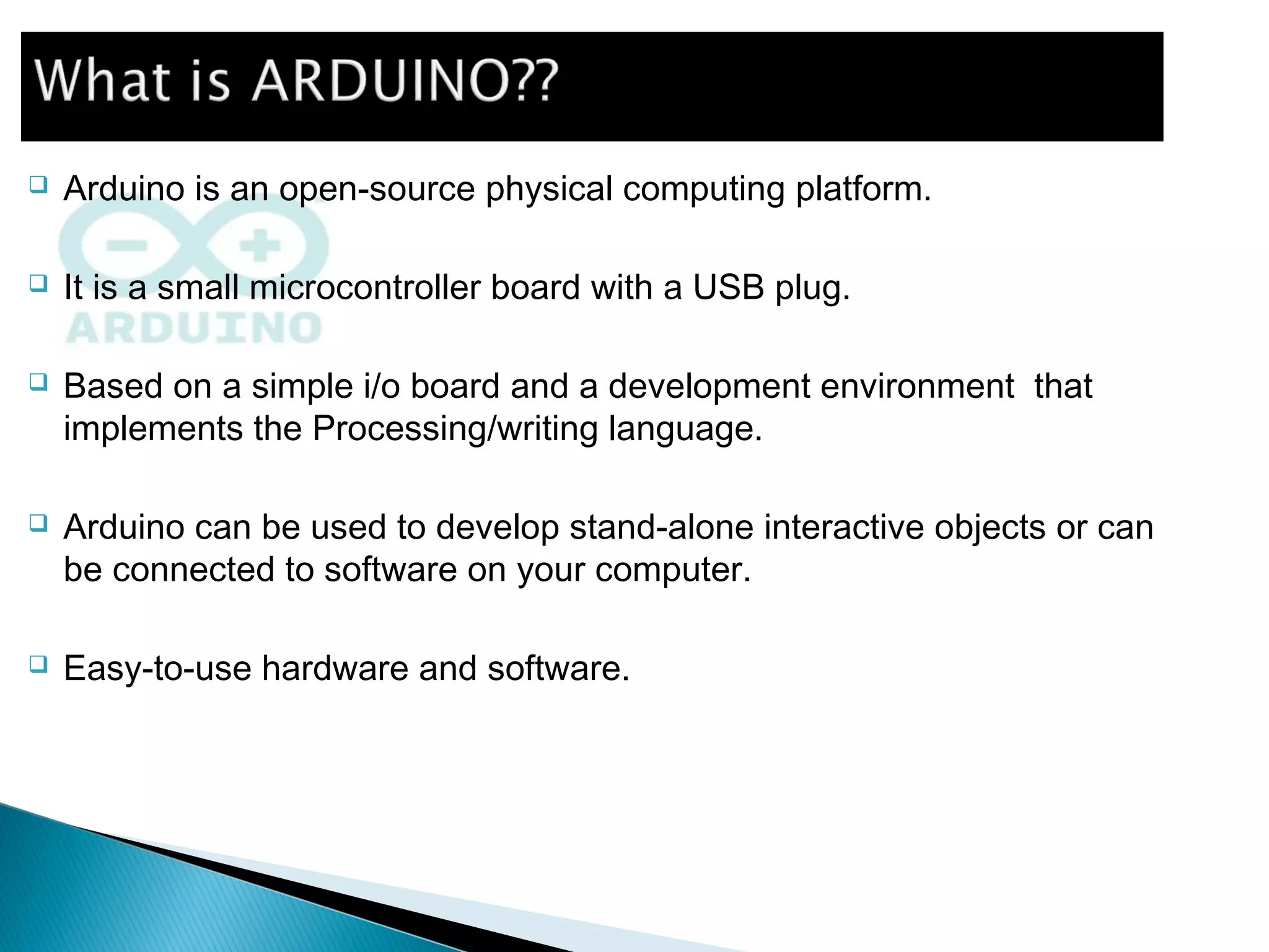  Arduino is an open-source physical computing platform.
 It is a small microcontroller board with a USB plug.
 Based on a simple i/o board and a development environment that
implements the Processing/writing language.
 Arduino can be used to develop stand-alone interactive objects or can
be connected to software on your computer.
 Easy-to-use hardware and software.
 