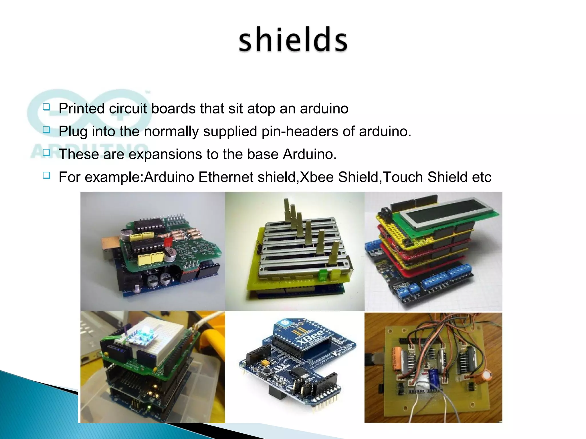  Printed circuit boards that sit atop an arduino
 Plug into the normally supplied pin-headers of arduino.
 These are expansions to the base Arduino.
 For example:Arduino Ethernet shield,Xbee Shield,Touch Shield etc
 