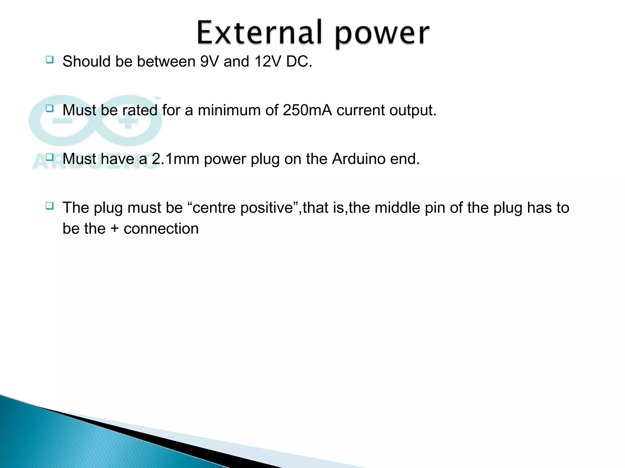  Should be between 9V and 12V DC.
 Must be rated for a minimum of 250mA current output.
 Must have a 2.1mm power plug on the Arduino end.
 The plug must be “centre positive”,that is,the middle pin of the plug has to
be the + connection
 