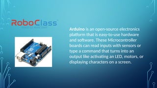 Arduino is an open-source electronics
platform that is easy-to-use hardware
and software. These Microcontroller
boards can read inputs with sensors or
type a command that turns into an
output like activating an LED, motors, or
displaying characters on a screen.
 