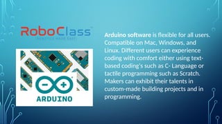Arduino software is flexible for all users.
Compatible on Mac, Windows, and
Linux. Different users can experience
coding with comfort either using text-
based coding's such as C- Language or
tactile programming such as Scratch.
Makers can exhibit their talents in
custom-made building projects and in
programming.
 
