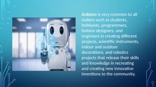 Arduino is very common to all
makers such as students,
hobbyists, programmers,
fashion designers, and
engineers in creating different
projects, scientific instruments,
indoor and outdoor
decorations, and robotics
projects that release their skills
and knowledge in recreating
and creating new innovative
inventions to the community.
 