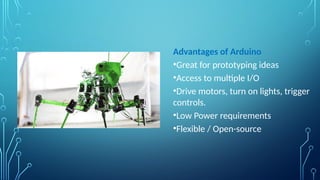 Advantages of Arduino
•Great for prototyping ideas
•Access to multiple I/O
•Drive motors, turn on lights, trigger
controls.
•Low Power requirements
•Flexible / Open-source
 