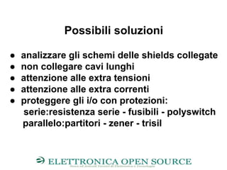 Possibili soluzioni
● analizzare gli schemi delle shields collegate
● non collegare cavi lunghi
● attenzione alle extra tensioni
● attenzione alle extra correnti
● proteggere gli i/o con protezioni:
serie:resistenza serie - fusibili - polyswitch
parallelo:partitori - zener - trisil
 