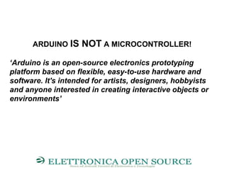 ARDUINO IS NOT A MICROCONTROLLER!
‘Arduino is an open-source electronics prototyping
platform based on flexible, easy-to-use hardware and
software. It's intended for artists, designers, hobbyists
and anyone interested in creating interactive objects or
environments’
 