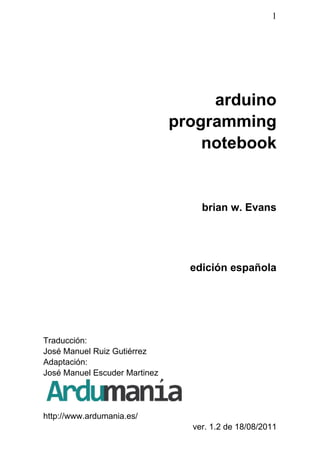 1
arduino
programming
notebook
brian w. Evans
edición española
Traducción:
José Manuel Ruiz Gutiérrez
Adaptación:
José Manuel Escuder Martinez
http://www.ardumania.es/
ver. 1.2 de 18/08/2011
 