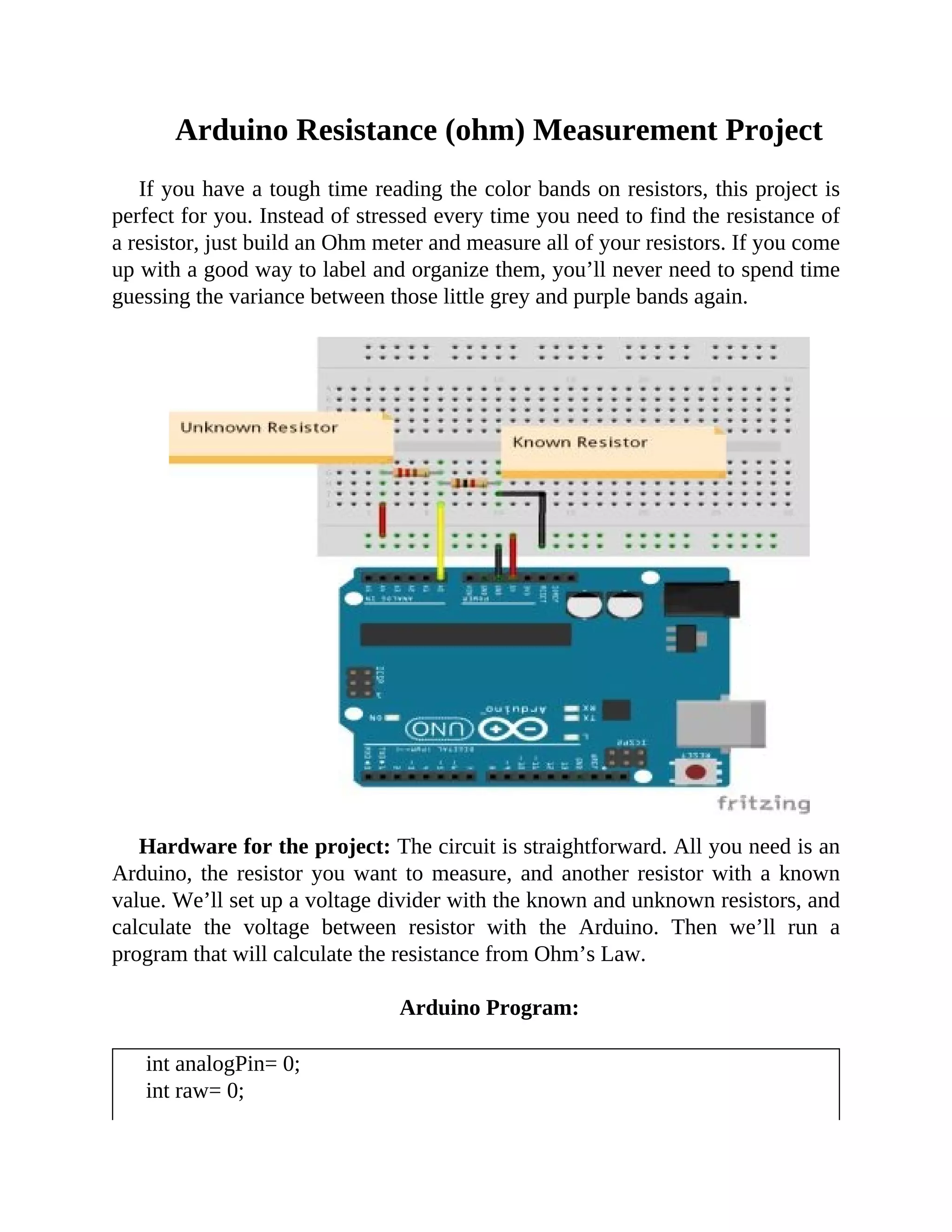 Arduino Resistance (ohm) Measurement Project
If you have a tough time reading the color bands on resistors, this project is
perfect for you. Instead of stressed every time you need to find the resistance of
a resistor, just build an Ohm meter and measure all of your resistors. If you come
up with a good way to label and organize them, you’ll never need to spend time
guessing the variance between those little grey and purple bands again.
Hardware for the project: The circuit is straightforward. All you need is an
Arduino, the resistor you want to measure, and another resistor with a known
value. We’ll set up a voltage divider with the known and unknown resistors, and
calculate the voltage between resistor with the Arduino. Then we’ll run a
program that will calculate the resistance from Ohm’s Law.
Arduino Program:
int analogPin= 0;
int raw= 0;
 