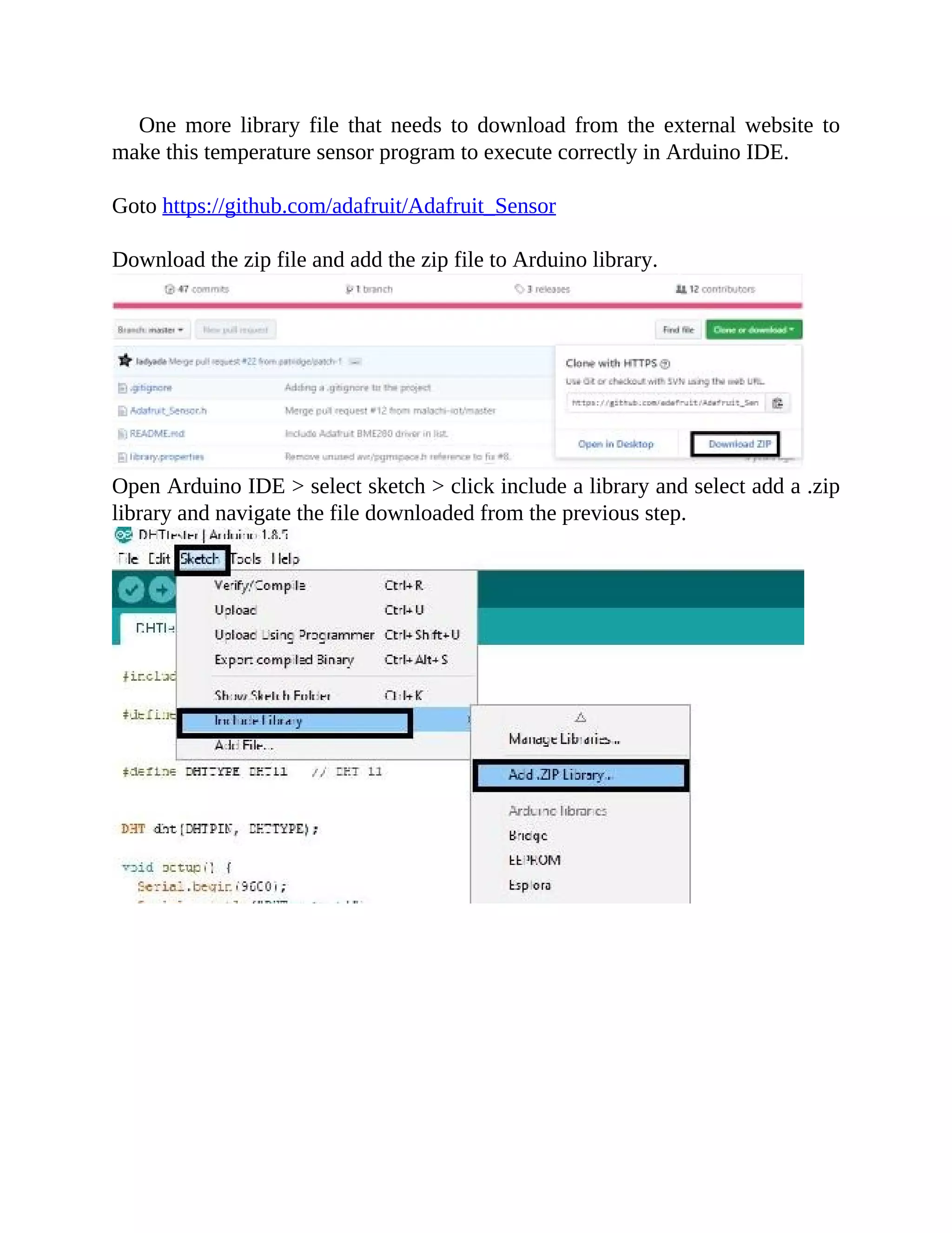 One more library file that needs to download from the external website to
make this temperature sensor program to execute correctly in Arduino IDE.
Goto https://github.com/adafruit/Adafruit_Sensor
Download the zip file and add the zip file to Arduino library.
Open Arduino IDE > select sketch > click include a library and select add a .zip
library and navigate the file downloaded from the previous step.
 