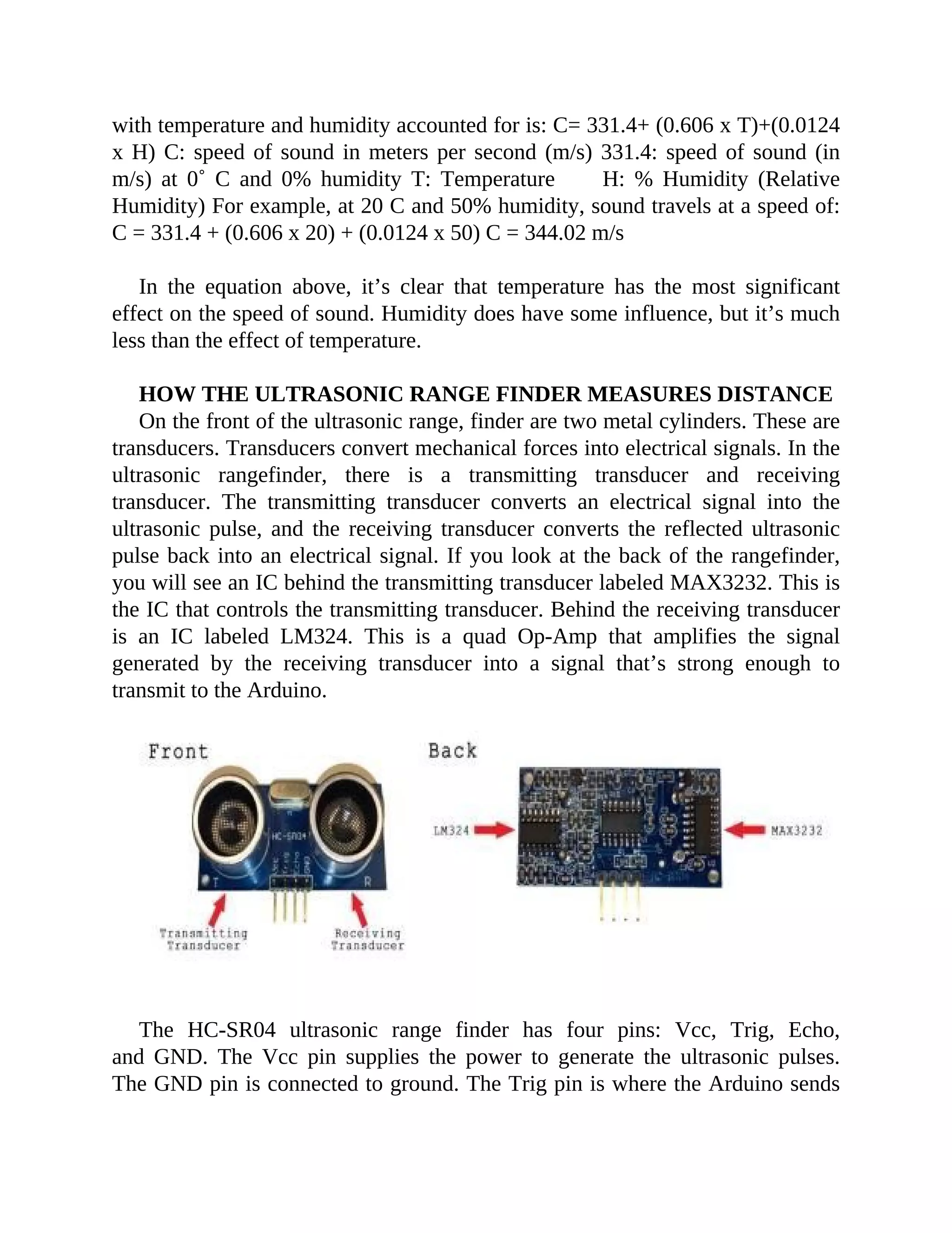 with temperature and humidity accounted for is: C= 331.4+ (0.606 x T)+(0.0124
x H) C: speed of sound in meters per second (m/s) 331.4: speed of sound (in
m/s) at 0˚ C and 0% humidity T: Temperature H: % Humidity (Relative
Humidity) For example, at 20 C and 50% humidity, sound travels at a speed of:
C = 331.4 + (0.606 x 20) + (0.0124 x 50) C = 344.02 m/s
In the equation above, it’s clear that temperature has the most significant
effect on the speed of sound. Humidity does have some influence, but it’s much
less than the effect of temperature.
HOW THE ULTRASONIC RANGE FINDER MEASURES DISTANCE
On the front of the ultrasonic range, finder are two metal cylinders. These are
transducers. Transducers convert mechanical forces into electrical signals. In the
ultrasonic rangefinder, there is a transmitting transducer and receiving
transducer. The transmitting transducer converts an electrical signal into the
ultrasonic pulse, and the receiving transducer converts the reflected ultrasonic
pulse back into an electrical signal. If you look at the back of the rangefinder,
you will see an IC behind the transmitting transducer labeled MAX3232. This is
the IC that controls the transmitting transducer. Behind the receiving transducer
is an IC labeled LM324. This is a quad Op-Amp that amplifies the signal
generated by the receiving transducer into a signal that’s strong enough to
transmit to the Arduino.
The HC-SR04 ultrasonic range finder has four pins: Vcc, Trig, Echo,
and GND. The Vcc pin supplies the power to generate the ultrasonic pulses.
The GND pin is connected to ground. The Trig pin is where the Arduino sends
 