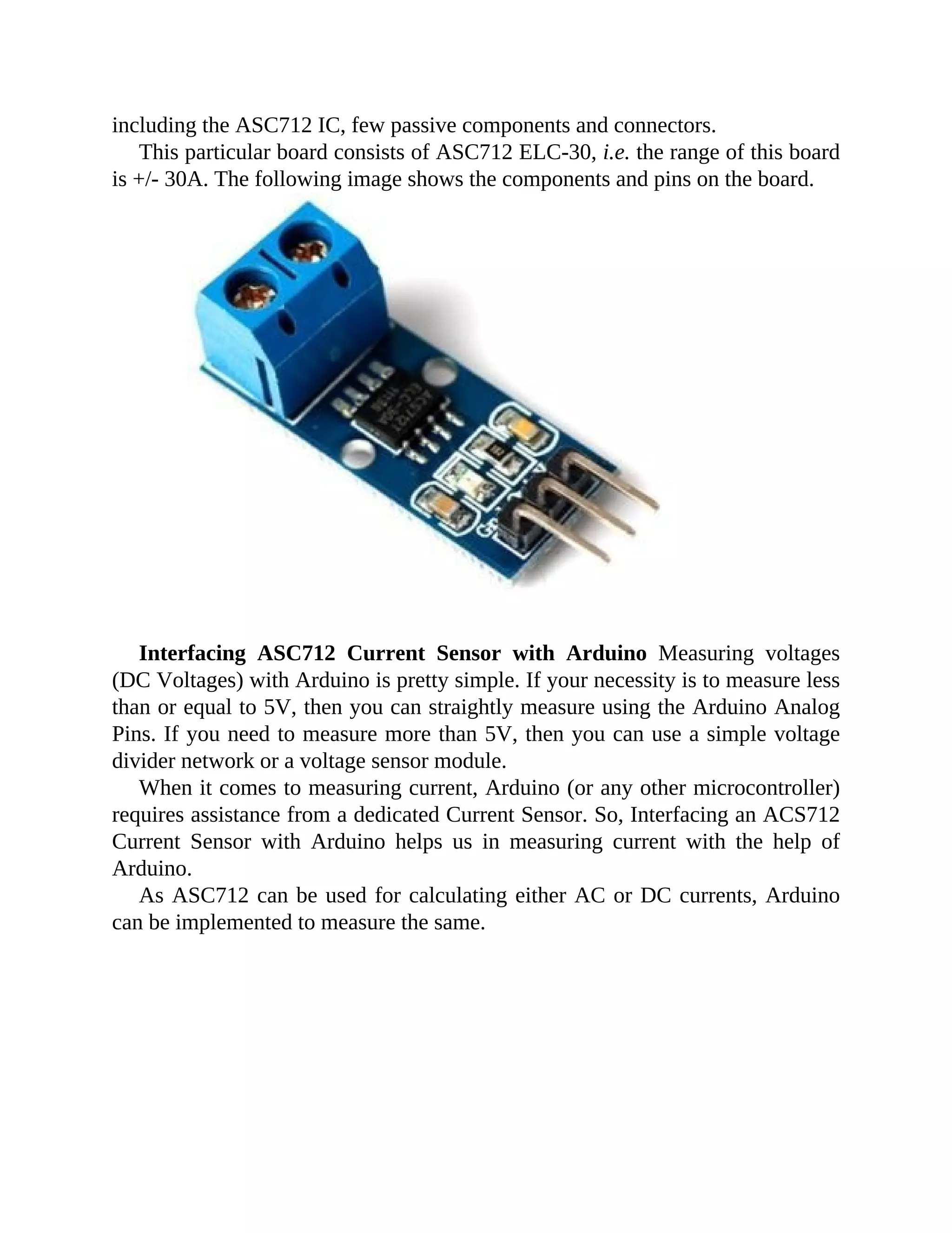 including the ASC712 IC, few passive components and connectors.
This particular board consists of ASC712 ELC-30, i.e. the range of this board
is +/- 30A. The following image shows the components and pins on the board.
Interfacing ASC712 Current Sensor with Arduino Measuring voltages
(DC Voltages) with Arduino is pretty simple. If your necessity is to measure less
than or equal to 5V, then you can straightly measure using the Arduino Analog
Pins. If you need to measure more than 5V, then you can use a simple voltage
divider network or a voltage sensor module.
When it comes to measuring current, Arduino (or any other microcontroller)
requires assistance from a dedicated Current Sensor. So, Interfacing an ACS712
Current Sensor with Arduino helps us in measuring current with the help of
Arduino.
As ASC712 can be used for calculating either AC or DC currents, Arduino
can be implemented to measure the same.
 