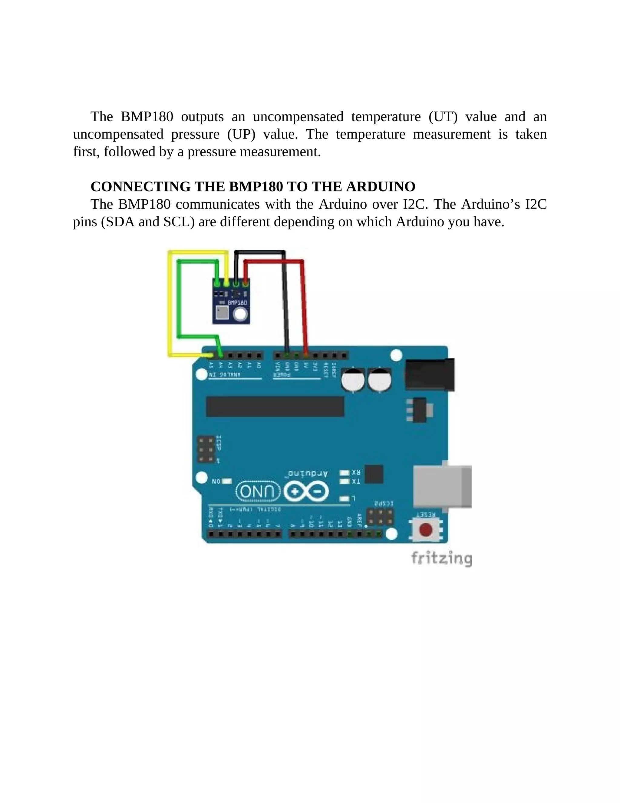 The BMP180 outputs an uncompensated temperature (UT) value and an
uncompensated pressure (UP) value. The temperature measurement is taken
first, followed by a pressure measurement.
CONNECTING THE BMP180 TO THE ARDUINO
The BMP180 communicates with the Arduino over I2C. The Arduino’s I2C
pins (SDA and SCL) are different depending on which Arduino you have.
 