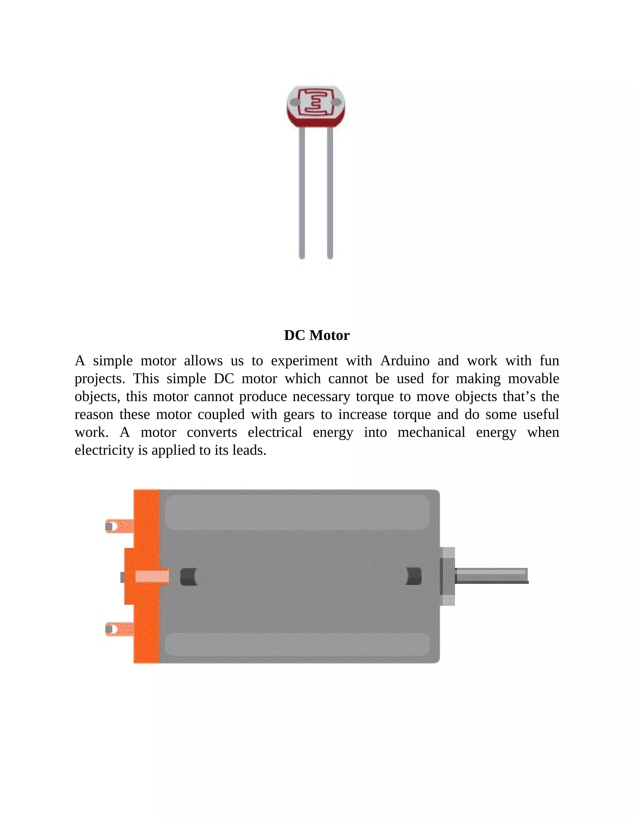 DC Motor
A simple motor allows us to experiment with Arduino and work with fun
projects. This simple DC motor which cannot be used for making movable
objects, this motor cannot produce necessary torque to move objects that’s the
reason these motor coupled with gears to increase torque and do some useful
work. A motor converts electrical energy into mechanical energy when
electricity is applied to its leads.
 