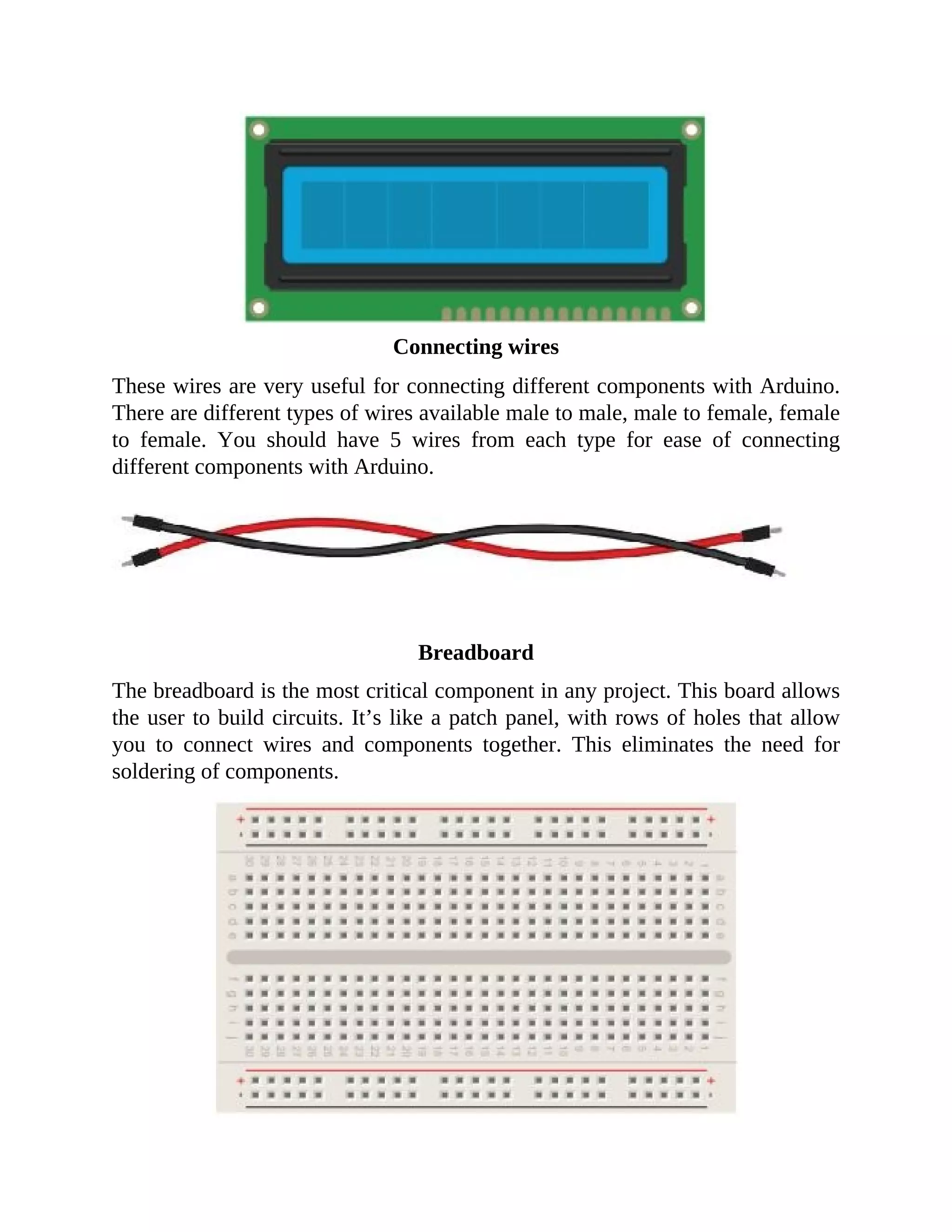 Connecting wires
These wires are very useful for connecting different components with Arduino.
There are different types of wires available male to male, male to female, female
to female. You should have 5 wires from each type for ease of connecting
different components with Arduino.
Breadboard
The breadboard is the most critical component in any project. This board allows
the user to build circuits. It’s like a patch panel, with rows of holes that allow
you to connect wires and components together. This eliminates the need for
soldering of components.
 