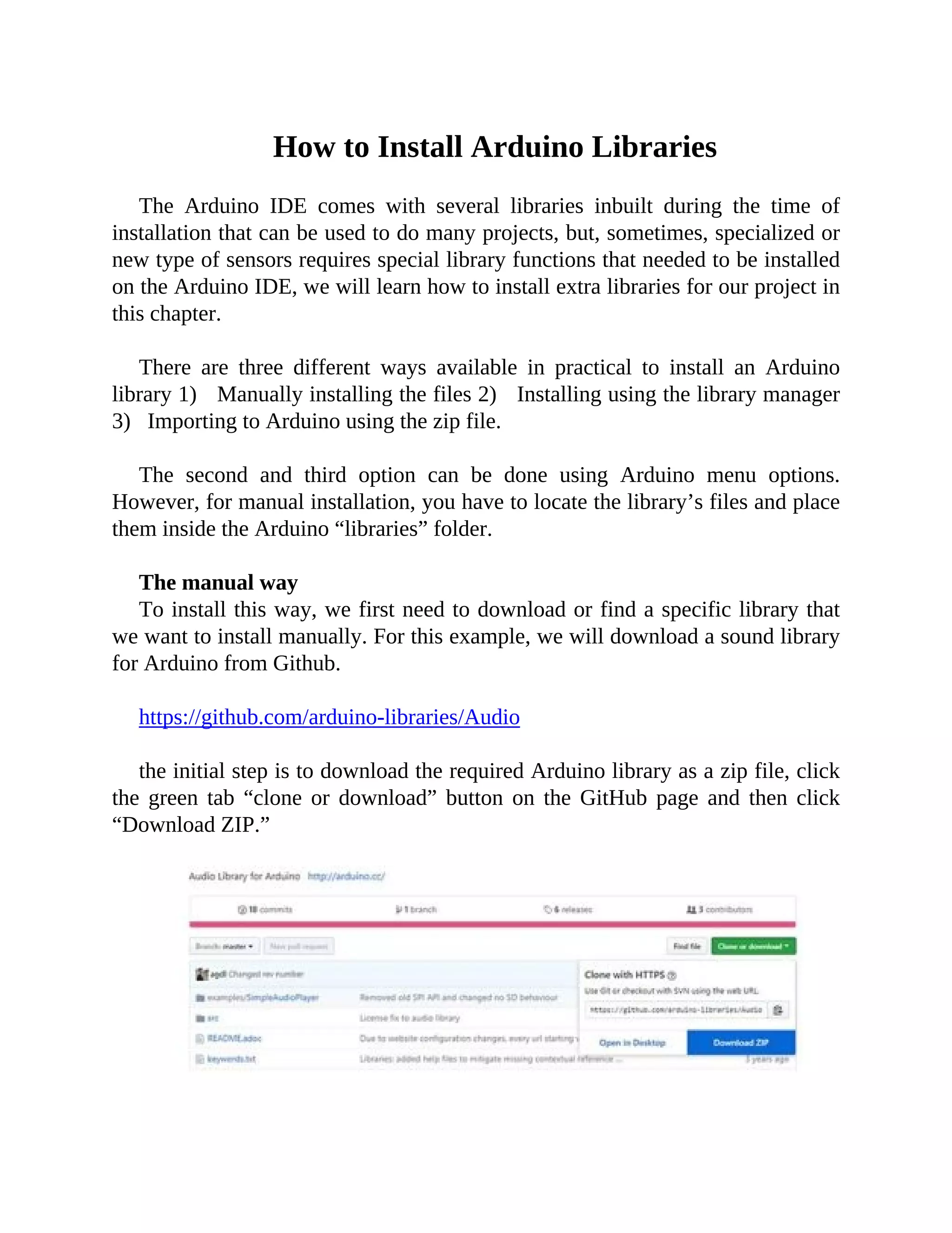 How to Install Arduino Libraries
The Arduino IDE comes with several libraries inbuilt during the time of
installation that can be used to do many projects, but, sometimes, specialized or
new type of sensors requires special library functions that needed to be installed
on the Arduino IDE, we will learn how to install extra libraries for our project in
this chapter.
There are three different ways available in practical to install an Arduino
library 1) Manually installing the files 2) Installing using the library manager
3) Importing to Arduino using the zip file.
The second and third option can be done using Arduino menu options.
However, for manual installation, you have to locate the library’s files and place
them inside the Arduino “libraries” folder.
The manual way
To install this way, we first need to download or find a specific library that
we want to install manually. For this example, we will download a sound library
for Arduino from Github.
https://github.com/arduino-libraries/Audio
the initial step is to download the required Arduino library as a zip file, click
the green tab “clone or download” button on the GitHub page and then click
“Download ZIP.”
 