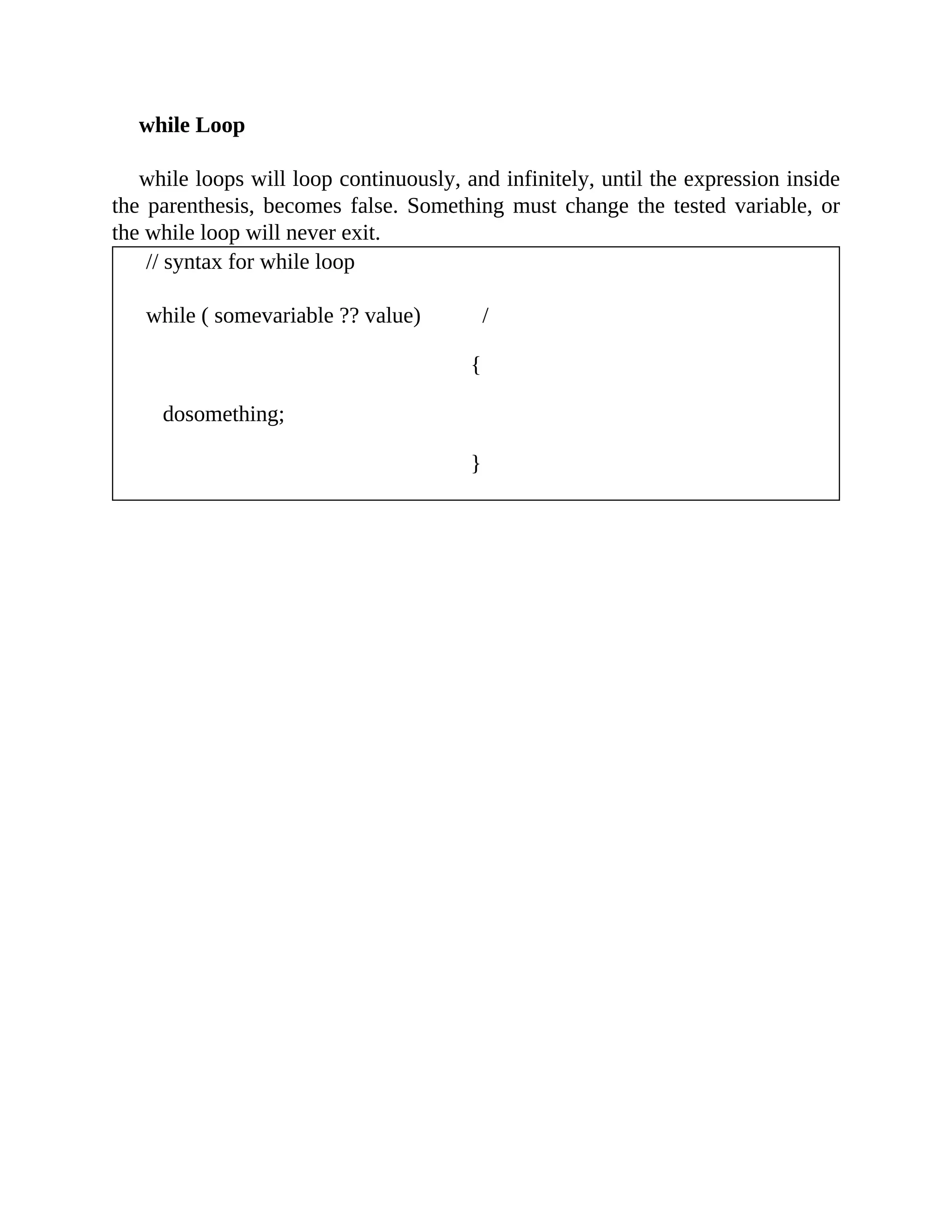 while Loop
while loops will loop continuously, and infinitely, until the expression inside
the parenthesis, becomes false. Something must change the tested variable, or
the while loop will never exit.
// syntax for while loop
while ( somevariable ?? value) /
{
dosomething;
}
 