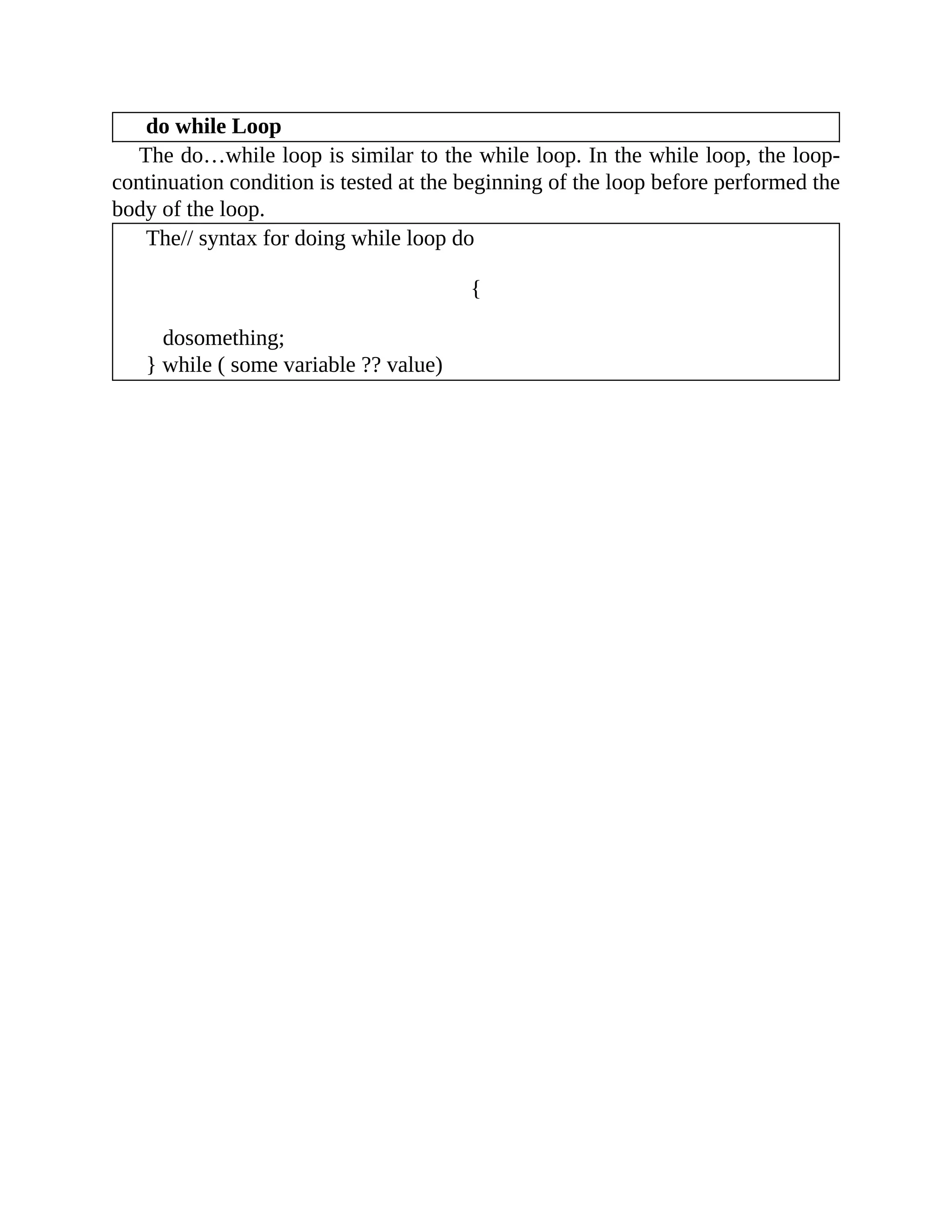 do while Loop
The do…while loop is similar to the while loop. In the while loop, the loop-
continuation condition is tested at the beginning of the loop before performed the
body of the loop.
The// syntax for doing while loop do
{
dosomething;
} while ( some variable ?? value)
 