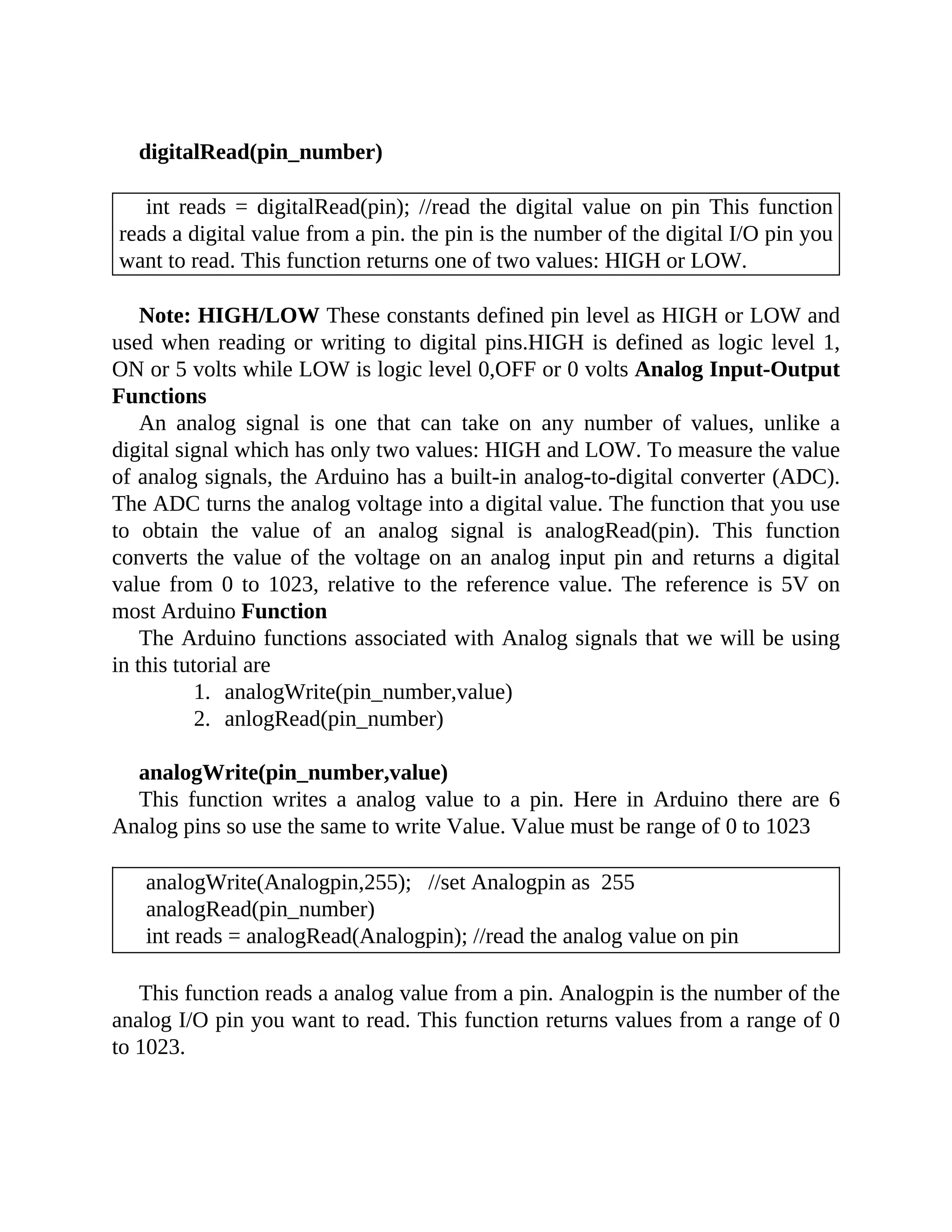 digitalRead(pin_number)
int reads = digitalRead(pin); //read the digital value on pin This function
reads a digital value from a pin. the pin is the number of the digital I/O pin you
want to read. This function returns one of two values: HIGH or LOW.
Note: HIGH/LOW These constants defined pin level as HIGH or LOW and
used when reading or writing to digital pins.HIGH is defined as logic level 1,
ON or 5 volts while LOW is logic level 0,OFF or 0 volts Analog Input-Output
Functions
An analog signal is one that can take on any number of values, unlike a
digital signal which has only two values: HIGH and LOW. To measure the value
of analog signals, the Arduino has a built-in analog-to-digital converter (ADC).
The ADC turns the analog voltage into a digital value. The function that you use
to obtain the value of an analog signal is analogRead(pin). This function
converts the value of the voltage on an analog input pin and returns a digital
value from 0 to 1023, relative to the reference value. The reference is 5V on
most Arduino Function
The Arduino functions associated with Analog signals that we will be using
in this tutorial are
1. analogWrite(pin_number,value)
2. anlogRead(pin_number)
analogWrite(pin_number,value)
This function writes a analog value to a pin. Here in Arduino there are 6
Analog pins so use the same to write Value. Value must be range of 0 to 1023
analogWrite(Analogpin,255); //set Analogpin as 255
analogRead(pin_number)
int reads = analogRead(Analogpin); //read the analog value on pin
This function reads a analog value from a pin. Analogpin is the number of the
analog I/O pin you want to read. This function returns values from a range of 0
to 1023.
 